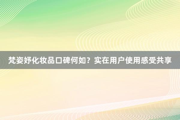 梵姿妤化妆品口碑何如？实在用户使用感受共享