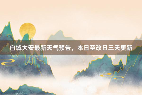 白城大安最新天气预告，本日至改日三天更新