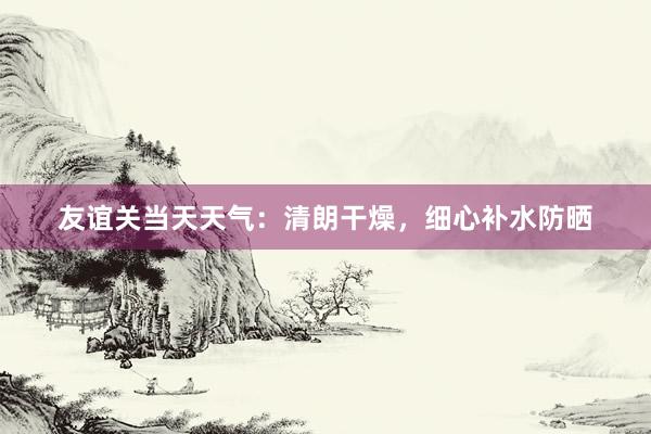 友谊关当天天气：清朗干燥，细心补水防晒