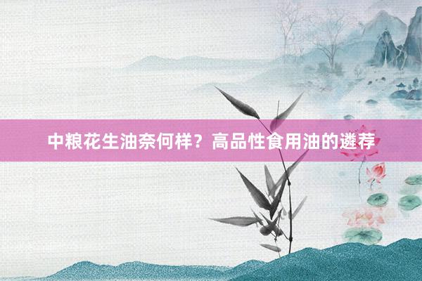 中粮花生油奈何样？高品性食用油的遴荐