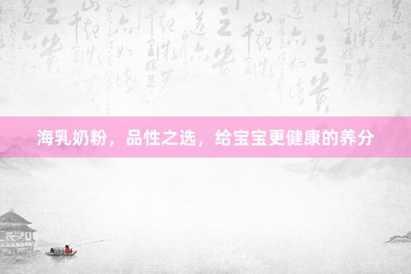 海乳奶粉，品性之选，给宝宝更健康的养分