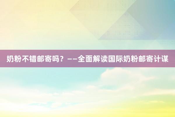 奶粉不错邮寄吗？——全面解读国际奶粉邮寄计谋