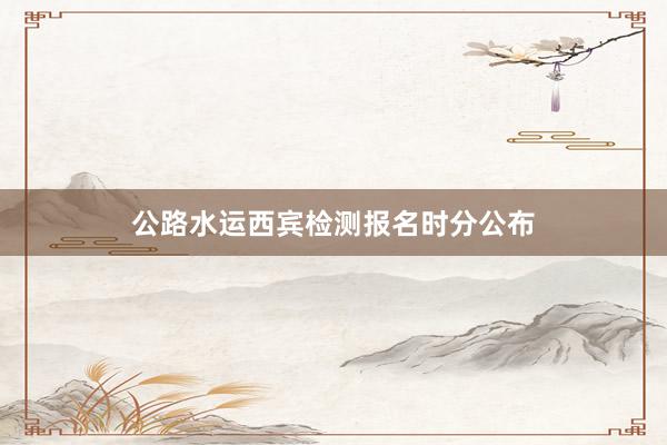 公路水运西宾检测报名时分公布