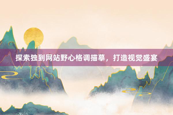探索独到网站野心格调描摹，打造视觉盛宴