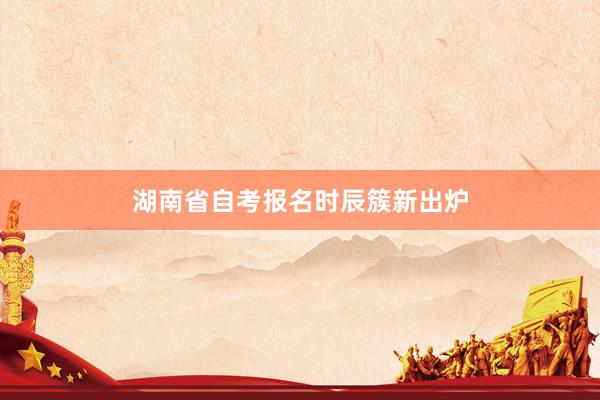 湖南省自考报名时辰簇新出炉
