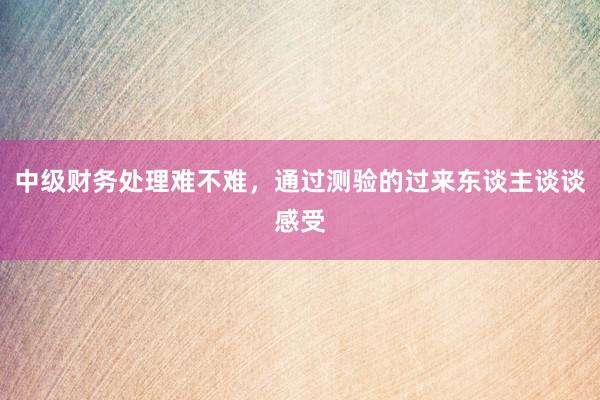 中级财务处理难不难，通过测验的过来东谈主谈谈感受