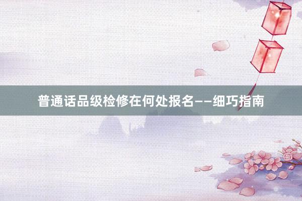普通话品级检修在何处报名——细巧指南