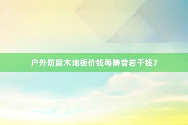 户外防腐木地板价钱每畴昔若干钱？
