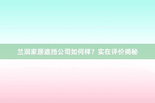 兰润家居遮挡公司如何样？实在评价揭秘