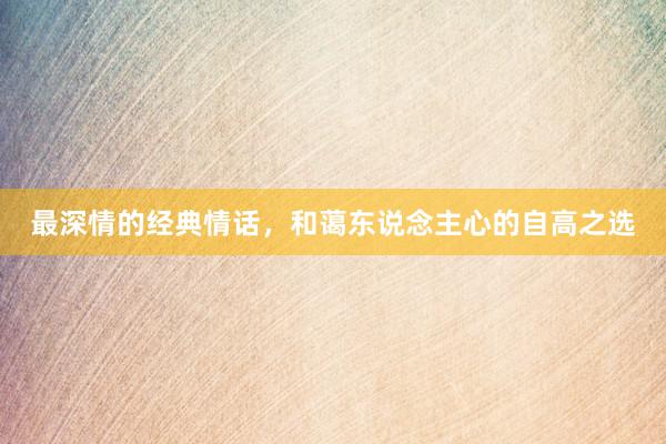 最深情的经典情话，和蔼东说念主心的自高之选