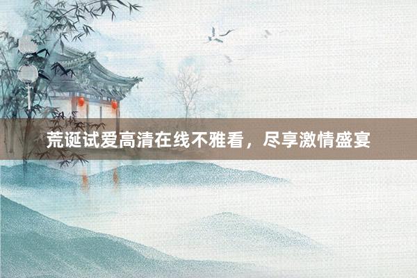 荒诞试爱高清在线不雅看，尽享激情盛宴
